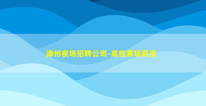 漳州夜场招聘公司-高档素场薪资